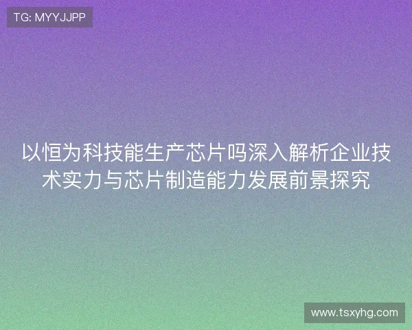 以恒为科技能生产芯片吗深入解析企业技术实力与芯片制造能力发展前景探究
