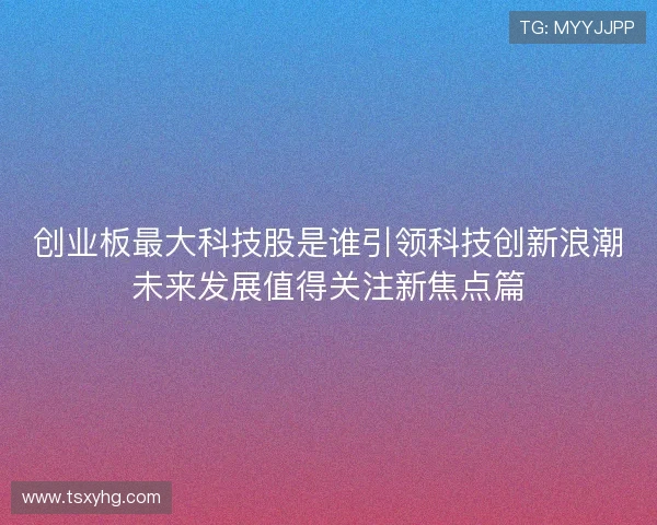 创业板最大科技股是谁引领科技创新浪潮未来发展值得关注新焦点篇 创业板最大科技股是谁引领科技创新浪潮未来发展值得关注新焦点篇